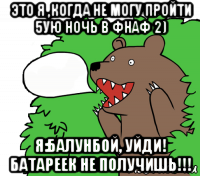это я ,когда не могу пройти 5ую ночь в фнаф 2) я:балунбой, уйди! батареек не получишь!!!