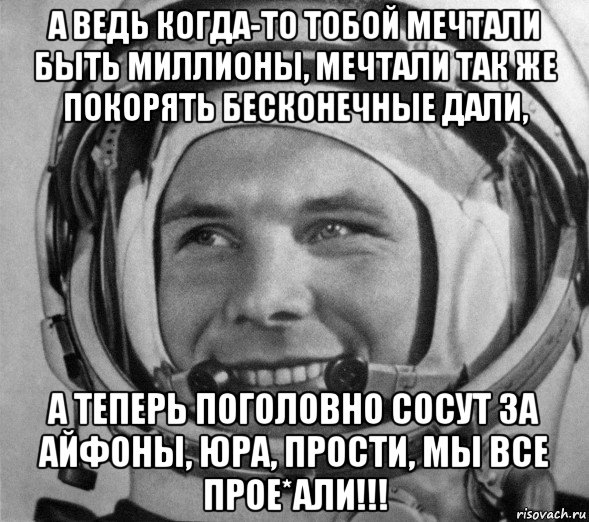 а ведь когда-то тобой мечтали быть миллионы, мечтали так же покорять бесконечные дали, а теперь поголовно сосут за айфоны, юра, прости, мы все прое*али!!!