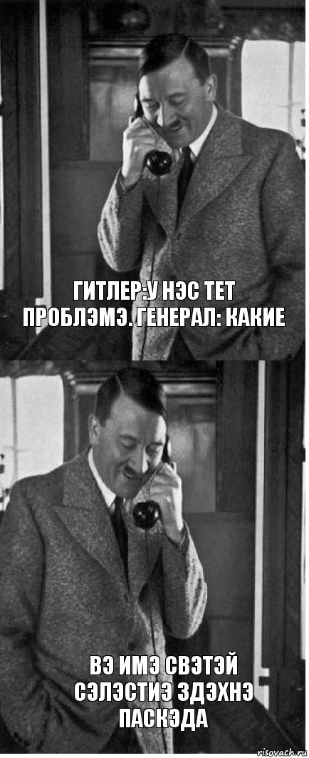 Гитлер:У нэс тет проблэмэ. Генерал: какие Вэ имэ свэтэй Сэлэстиэ здэхнэ паскэда