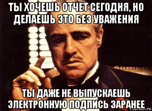 ты хочешь отчет сегодня, но делаешь это без уважения ты даже не выпускаешь электронную подпись заранее, Мем крестный отец