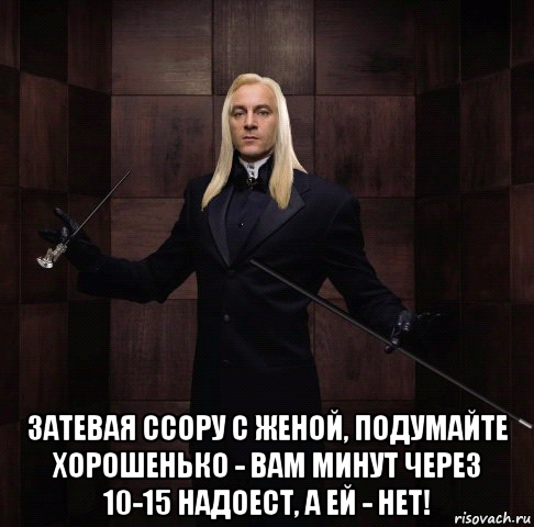  затевая ссору с женой, подумайте хорошенько - вам минут через 10-15 надоест, а ей - нет!