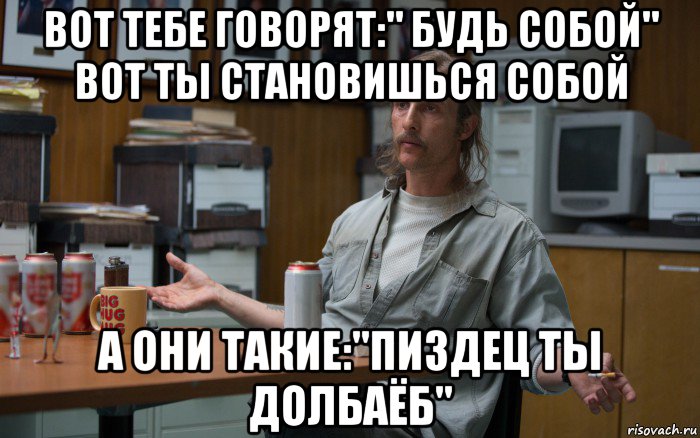 вот тебе говорят:" будь собой" вот ты становишься собой а они такие:"пиздец ты долбаёб"