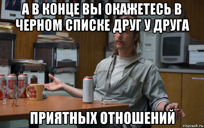 а в конце вы окажетесь в черном списке друг у друга приятных отношений