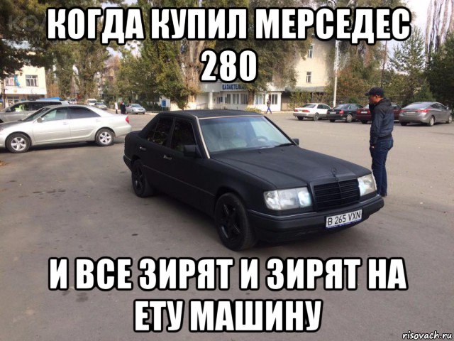 когда купил мерседес 280 и все зирят и зирят на ету машину