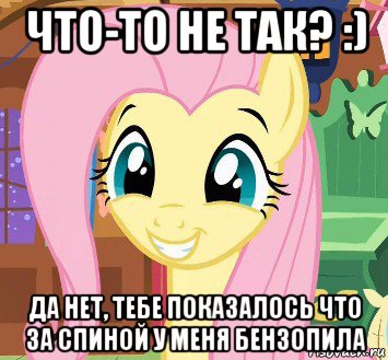 что-то не так? :) да нет, тебе показалось что за спиной у меня бензопила