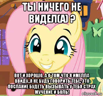 ты ничего не видел(а) ? вот и хорошо, а о том что я имелла ввиду..я не буду говорить тебе, это послание будеть вызывать у тебя страх мучение и боль!