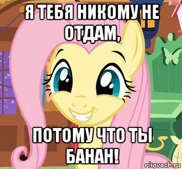 я тебя никому не отдам, потому что ты банан!