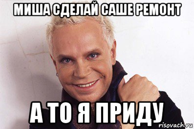 миша сделай саше ремонт а то я приду