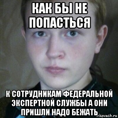 как бы не попасться к сотрудникам федеральной экспертной службы а они пришли надо бежать