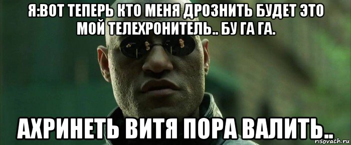 я:вот теперь кто меня дрознить будет это мой телехронитель.. бу га га. ахринеть витя пора валить..