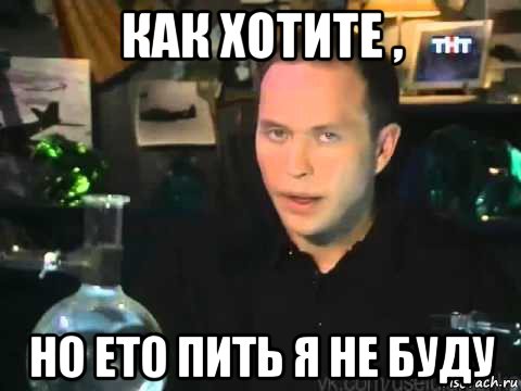 как хотите , но ето пить я не буду