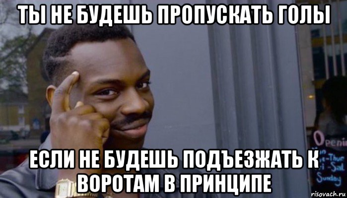 ты не будешь пропускать голы если не будешь подъезжать к воротам в принципе