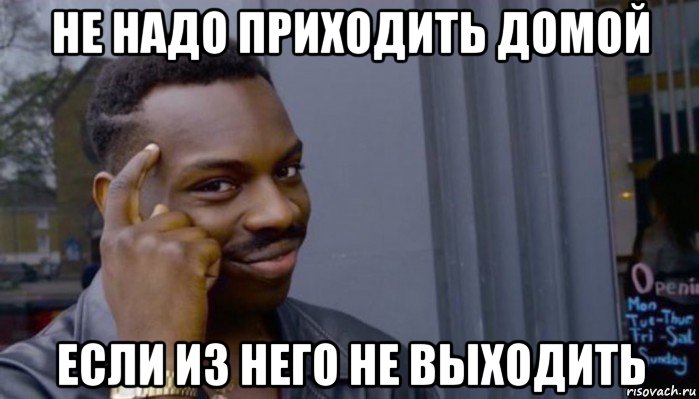 не надо приходить домой если из него не выходить