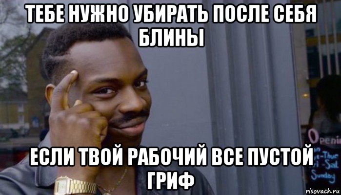 тебе нужно убирать после себя блины если твой рабочий все пустой гриф