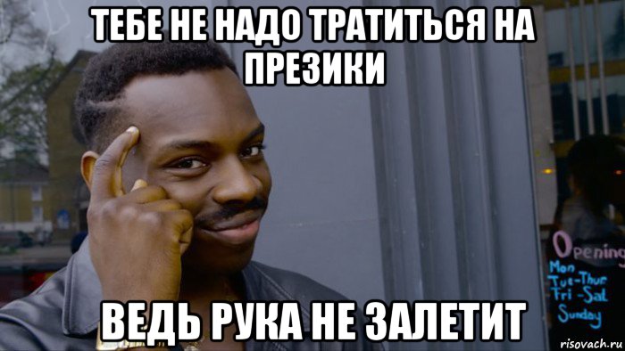 тебе не надо тратиться на презики ведь рука не залетит