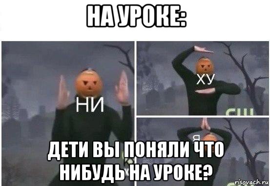 на уроке: дети вы поняли что нибудь на уроке?, Мем  Ни ху Я