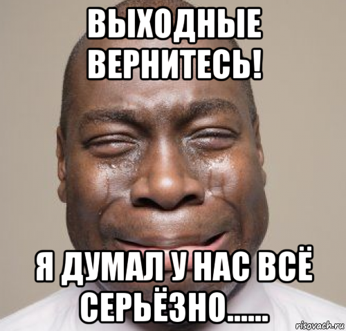 выходные вернитесь! я думал у нас всё серьёзно......
