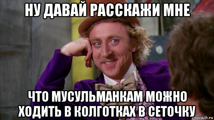 ну давай расскажи мне что мусульманкам можно ходить в колготках в сеточку, Мем Ну давай расскажи (Вилли Вонка)