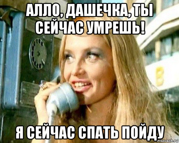 алло, дашечка, ты сейчас умрешь! я сейчас спать пойду