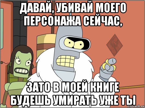 давай, убивай моего персонажа сейчас, зато в моей книге будешь умирать уже ты