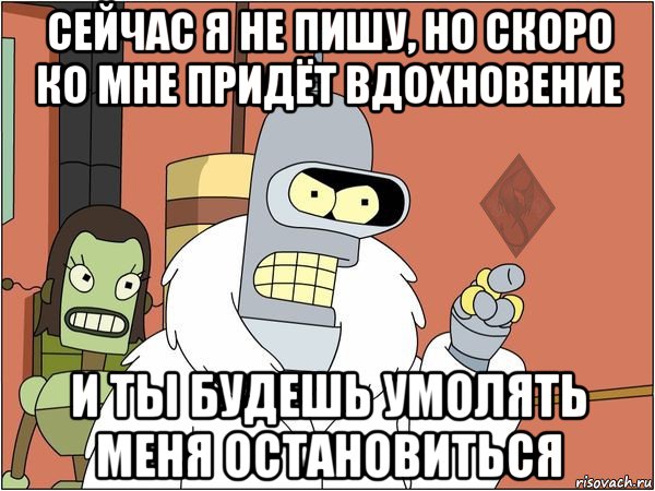 сейчас я не пишу, но скоро ко мне придёт вдохновение и ты будешь умолять меня остановиться