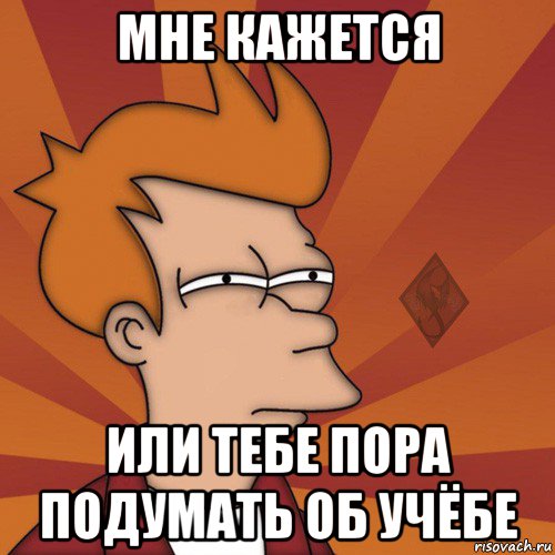 мне кажется или тебе пора подумать об учёбе