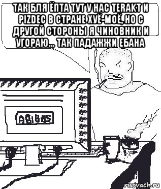 так бля ёпта тут у нас terakt и pizdec в стране хуё-моё, но с другой стороны я чиновник и угораю... так падажжи ебана , Мем Падажжи