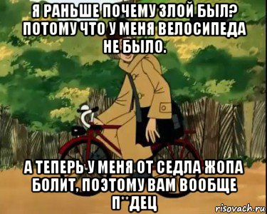 я раньше почему злой был? потому что у меня велосипеда не было. а теперь у меня от седла жопа болит, поэтому вам вообще п**дец