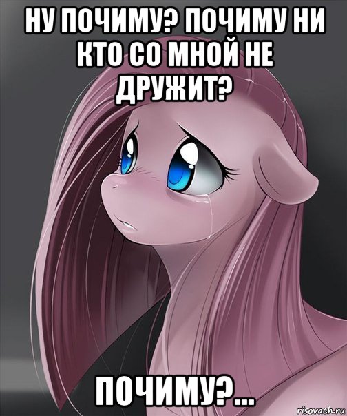 ну почиму? почиму ни кто со мной не дружит? почиму?...