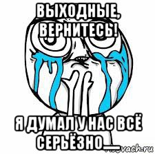 выходные, вернитесь! я думал у нас всё серьёзно......