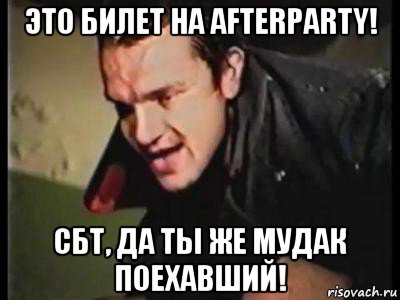 это билет на afterparty! сбт, да ты же мудак поехавший!