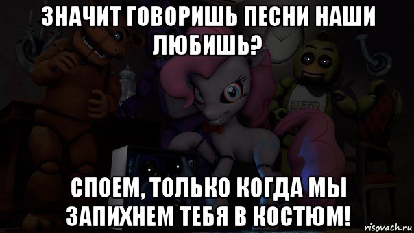 значит говоришь песни наши любишь? споем, только когда мы запихнем тебя в костюм!