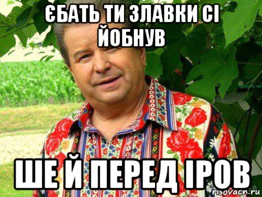 єбать ти злавки сі йобнув ше й перед іров