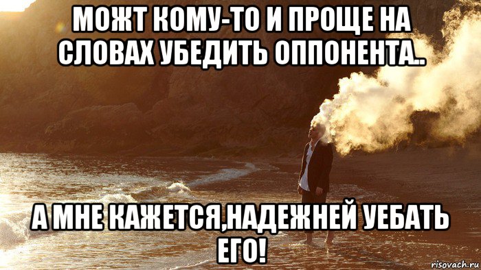 можт кому-то и проще на словах убедить оппонента.. а мне кажется,надежней уебать его!