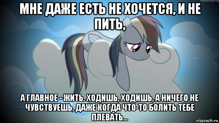 мне даже есть не хочется, и не пить, а главное - жить. ходишь, ходишь, а ничего не чувствуешь, даже когда что-то болить тебе плевать...