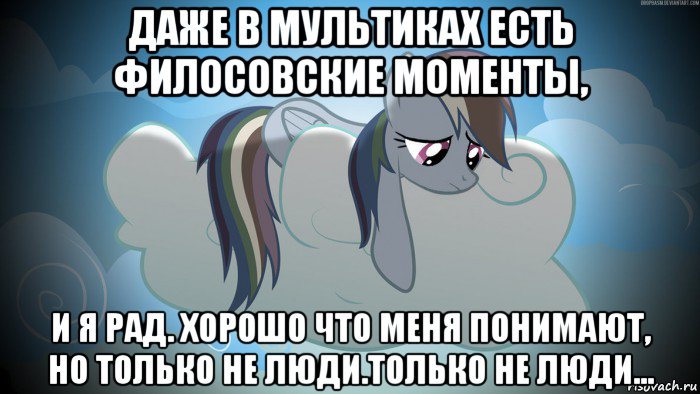 даже в мультиках есть филосовские моменты, и я рад. хорошо что меня понимают, но только не люди.только не люди...
