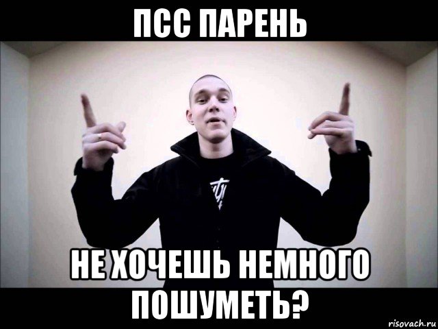 псс парень не хочешь немного пошуметь?