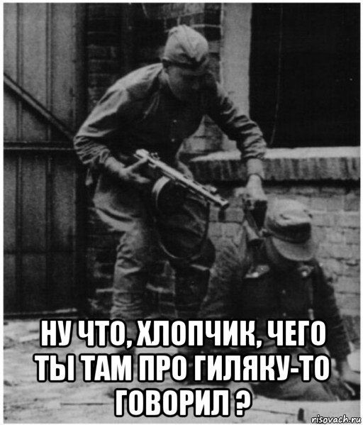  ну что, хлопчик, чего ты там про гиляку-то говорил ?