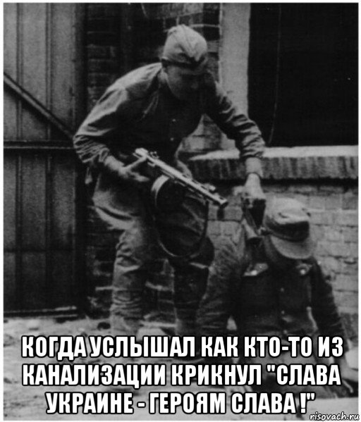  когда услышал как кто-то из канализации крикнул "слава украине - героям слава !"