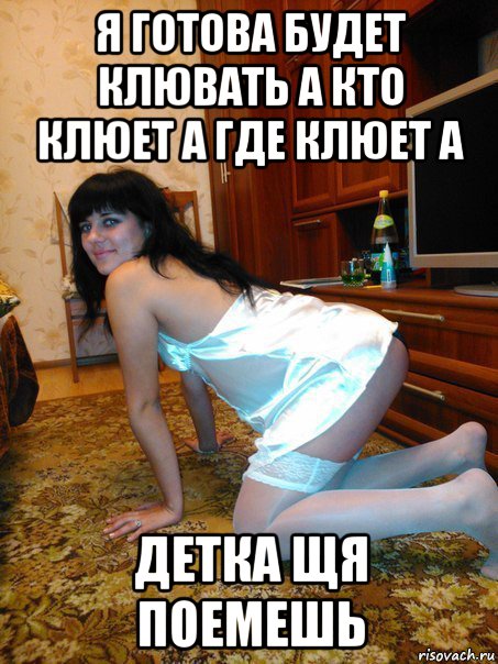 я готова будет клювать а кто клюет а где клюет а детка щя поемешь