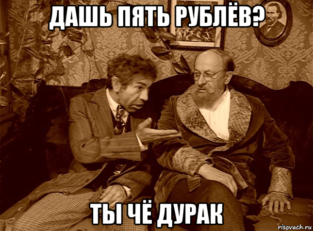 дашь пять рублёв? ты чё дурак