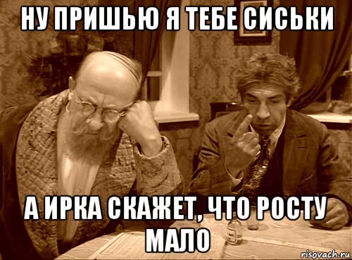 ну пришью я тебе сиськи а ирка скажет, что росту мало