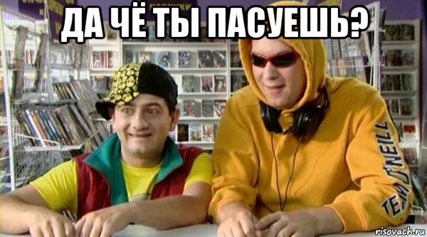 да чё ты пасуешь? 