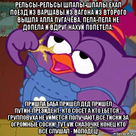 рельсы-рельсы шпалы-шпалы ехал поезд из варшавы.из вагона из второго вышла алла пугачёва. пела-пела не допела и вдруг нахуй полетела. пришла баба пришёл дед пришёл путин-президент. кто сосёт а кто ебётся - групповуха не уймётся получают все тиски за огромные соски! тут уж сказочке конец кто всё слушал - молодец!