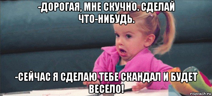 -дорогая, мне скучно. сделай что-нибудь. -сейчас я сделаю тебе скандал и будет весело!, Мем  Ты говоришь (девочка возмущается)