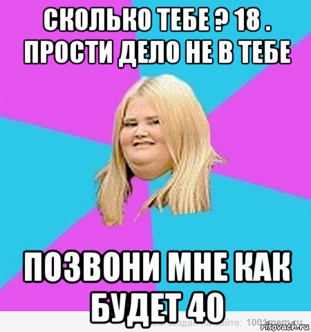 сколько тебе ? 18 . прости дело не в тебе позвони мне как будет 40, Мем толстая