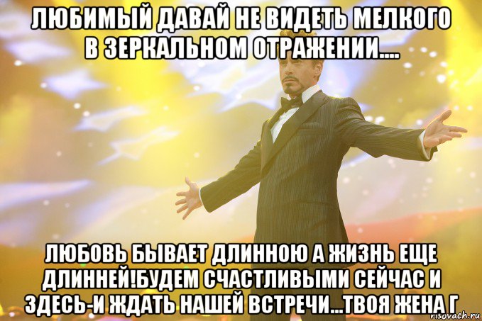 любимый давай не видеть мелкого в зеркальном отражении.... любовь бывает длинною а жизнь еще длинней!будем счастливыми сейчас и здесь-и ждать нашей встречи...твоя жена г, Мем Тони Старк (Роберт Дауни младший)