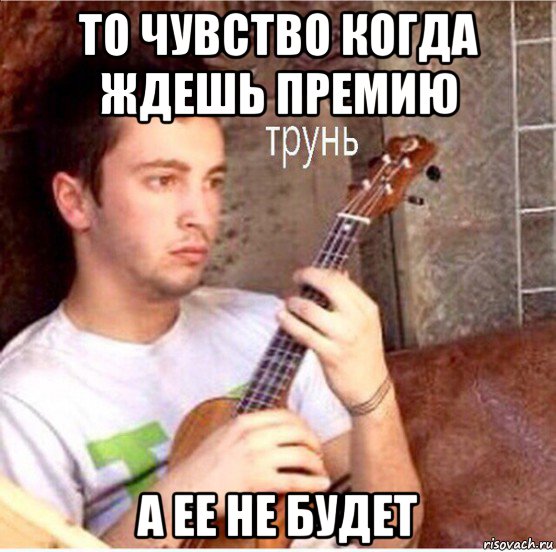 то чувство когда ждешь премию а ее не будет