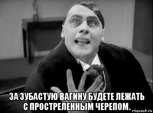  за зубастую вагину будете лежать с простреленным черепом.