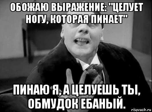 обожаю выражение: "целует ногу, которая пинает" пинаю я, а целуешь ты, обмудок ебаный.